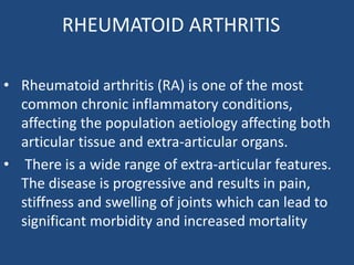 RHEUMATOID ARTHRITIS
• Rheumatoid arthritis (RA) is one of the most
common chronic inflammatory conditions,
affecting the population aetiology affecting both
articular tissue and extra-articular organs.
• There is a wide range of extra-articular features.
The disease is progressive and results in pain,
stiffness and swelling of joints which can lead to
significant morbidity and increased mortality
 
