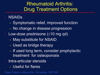 Rheumatoid Arthritis:
Drug Treatment Options
• NSAIDs
• Symptomatic relief, improved function
• No change in disease progression
• Low-dose prednisone (10 mg qd)
• May substitute for NSAID
• Used as bridge therapy
• If used long term, consider prophylactic
treatment for osteoporosis
• Intra-articular steroids
• Useful for flares
Paget. Primer on Rheum Dis. 11th edition. 1997:168.
 