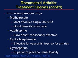 Paget. Primer on Rheum Dis. 11th edition. 1997:168.
Rheumatoid Arthritis:
Treatment Options (cont’d)
• Immunosuppressive drugs
• Methotrexate
• Most effective single DMARD
• Good benefit-to-risk ratio
• Azathioprine
• Slow onset, reasonably effective
• Cyclophosphamide
• Effective for vasculitis, less so for arthritis
• Cyclosporine
• Superior to placebo, renal toxicity
 