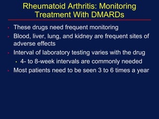 Rheumatoid Arthritis: Monitoring
Treatment With DMARDs
• These drugs need frequent monitoring
• Blood, liver, lung, and kidney are frequent sites of
adverse effects
• Interval of laboratory testing varies with the drug
• 4- to 8-week intervals are commonly needed
• Most patients need to be seen 3 to 6 times a year
 