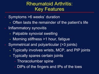 Rheumatoid Arthritis:
Key Features
• Symptoms >6 weeks’ duration
• Often lasts the remainder of the patient’s life
• Inflammatory synovitis
• Palpable synovial swelling
• Morning stiffness >1 hour, fatigue
• Symmetrical and polyarticular (>3 joints)
• Typically involves wrists, MCP, and PIP joints
• Typically spares certain joints
• Thoracolumbar spine
• DIPs of the fingers and IPs of the toes
 