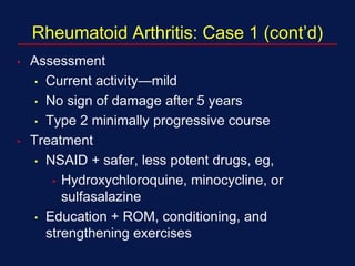 Rheumatoid Arthritis: Case 1 (cont’d)
• Assessment
• Current activity—mild
• No sign of damage after 5 years
• Type 2 minimally progressive course
• Treatment
• NSAID + safer, less potent drugs, eg,
• Hydroxychloroquine, minocycline, or
sulfasalazine
• Education + ROM, conditioning, and
strengthening exercises
 