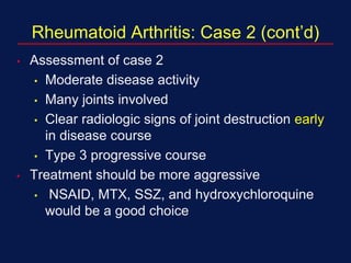 Rheumatoid Arthritis: Case 2 (cont’d)
• Assessment of case 2
• Moderate disease activity
• Many joints involved
• Clear radiologic signs of joint destruction early
in disease course
• Type 3 progressive course
• Treatment should be more aggressive
• NSAID, MTX, SSZ, and hydroxychloroquine
would be a good choice
 