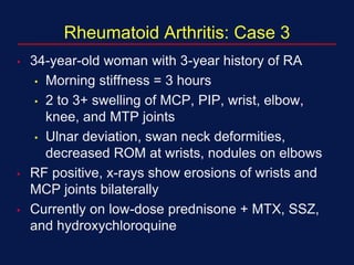 Rheumatoid Arthritis: Case 3
• 34-year-old woman with 3-year history of RA
• Morning stiffness = 3 hours
• 2 to 3+ swelling of MCP, PIP, wrist, elbow,
knee, and MTP joints
• Ulnar deviation, swan neck deformities,
decreased ROM at wrists, nodules on elbows
• RF positive, x-rays show erosions of wrists and
MCP joints bilaterally
• Currently on low-dose prednisone + MTX, SSZ,
and hydroxychloroquine
 