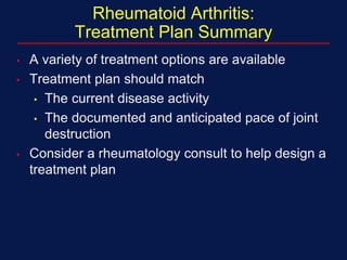 Rheumatoid Arthritis:
Treatment Plan Summary
• A variety of treatment options are available
• Treatment plan should match
• The current disease activity
• The documented and anticipated pace of joint
destruction
• Consider a rheumatology consult to help design a
treatment plan
 