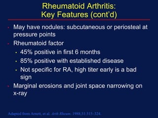 Rheumatoid Arthritis:
Key Features (cont’d)
• May have nodules: subcutaneous or periosteal at
pressure points
• Rheumatoid factor
• 45% positive in first 6 months
• 85% positive with established disease
• Not specific for RA, high titer early is a bad
sign
• Marginal erosions and joint space narrowing on
x-ray
Adapted from Arnett, et al. Arth Rheum. 1988;31:315–324.
 