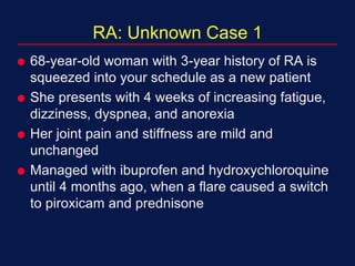 RA: Unknown Case 1
 68-year-old woman with 3-year history of RA is
squeezed into your schedule as a new patient
 She presents with 4 weeks of increasing fatigue,
dizziness, dyspnea, and anorexia
 Her joint pain and stiffness are mild and
unchanged
 Managed with ibuprofen and hydroxychloroquine
until 4 months ago, when a flare caused a switch
to piroxicam and prednisone
 