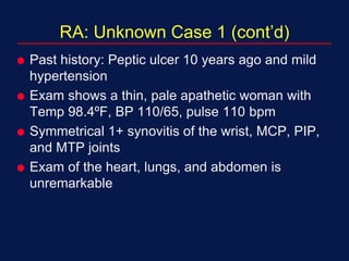 RA: Unknown Case 1 (cont’d)
 Past history: Peptic ulcer 10 years ago and mild
hypertension
 Exam shows a thin, pale apathetic woman with
Temp 98.4ºF, BP 110/65, pulse 110 bpm
 Symmetrical 1+ synovitis of the wrist, MCP, PIP,
and MTP joints
 Exam of the heart, lungs, and abdomen is
unremarkable
 