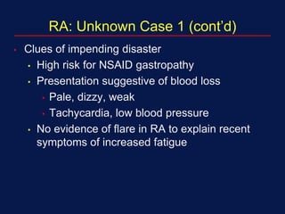 RA: Unknown Case 1 (cont’d)
• Clues of impending disaster
• High risk for NSAID gastropathy
• Presentation suggestive of blood loss
• Pale, dizzy, weak
• Tachycardia, low blood pressure
• No evidence of flare in RA to explain recent
symptoms of increased fatigue
 