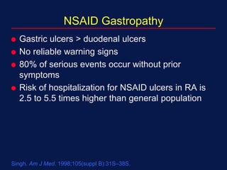 Singh. Am J Med. 1998;105(suppl B):31S–38S.
NSAID Gastropathy
 Gastric ulcers > duodenal ulcers
 No reliable warning signs
 80% of serious events occur without prior
symptoms
 Risk of hospitalization for NSAID ulcers in RA is
2.5 to 5.5 times higher than general population
 