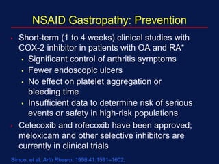 NSAID Gastropathy: Prevention
• Short-term (1 to 4 weeks) clinical studies with
COX-2 inhibitor in patients with OA and RA*
• Significant control of arthritis symptoms
• Fewer endoscopic ulcers
• No effect on platelet aggregation or
bleeding time
• Insufficient data to determine risk of serious
events or safety in high-risk populations
• Celecoxib and rofecoxib have been approved;
meloxicam and other selective inhibitors are
currently in clinical trials
*Celecoxib.
Simon, et al. Arth Rheum. 1998;41:1591–1602.
 