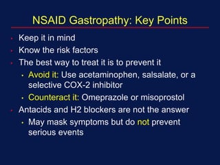 NSAID Gastropathy: Key Points
• Keep it in mind
• Know the risk factors
• The best way to treat it is to prevent it
• Avoid it: Use acetaminophen, salsalate, or a
selective COX-2 inhibitor
• Counteract it: Omeprazole or misoprostol
• Antacids and H2 blockers are not the answer
• May mask symptoms but do not prevent
serious events
 