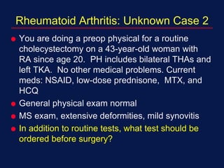 Rheumatoid Arthritis: Unknown Case 2
 You are doing a preop physical for a routine
cholecystectomy on a 43-year-old woman with
RA since age 20. PH includes bilateral THAs and
left TKA. No other medical problems. Current
meds: NSAID, low-dose prednisone, MTX, and
HCQ
 General physical exam normal
 MS exam, extensive deformities, mild synovitis
 In addition to routine tests, what test should be
ordered before surgery?
 
