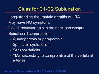 Clues for C1-C2 Subluxation
• Long-standing rheumatoid arthritis or JRA
• May have NO symptoms
• C2-C3 radicular pain in the neck and occiput
• Spinal cord compression
• Quadriparesis or paraparesis
• Sphincter dysfunction
• Sensory deficits
• TIAs secondary to compromise of the vertebral
arteries
Anderson. Primer on Rheum Dis. 11th edition. 1997:161.
 