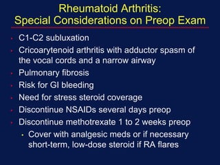 Rheumatoid Arthritis:
Special Considerations on Preop Exam
• C1-C2 subluxation
• Cricoarytenoid arthritis with adductor spasm of
the vocal cords and a narrow airway
• Pulmonary fibrosis
• Risk for GI bleeding
• Need for stress steroid coverage
• Discontinue NSAIDs several days preop
• Discontinue methotrexate 1 to 2 weeks preop
• Cover with analgesic meds or if necessary
short-term, low-dose steroid if RA flares
 
