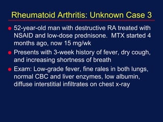 Rheumatoid Arthritis: Unknown Case 3
 52-year-old man with destructive RA treated with
NSAID and low-dose prednisone. MTX started 4
months ago, now 15 mg/wk
 Presents with 3-week history of fever, dry cough,
and increasing shortness of breath
 Exam: Low-grade fever, fine rales in both lungs,
normal CBC and liver enzymes, low albumin,
diffuse interstitial infiltrates on chest x-ray
 
