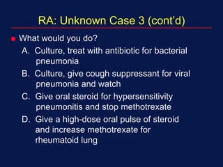RA: Unknown Case 3 (cont’d)
 What would you do?
A. Culture, treat with antibiotic for bacterial
pneumonia
B. Culture, give cough suppressant for viral
pneumonia and watch
C. Give oral steroid for hypersensitivity
pneumonitis and stop methotrexate
D. Give a high-dose oral pulse of steroid
and increase methotrexate for
rheumatoid lung
 