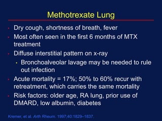 Methotrexate Lung
• Dry cough, shortness of breath, fever
• Most often seen in the first 6 months of MTX
treatment
• Diffuse interstitial pattern on x-ray
• Bronchoalveolar lavage may be needed to rule
out infection
• Acute mortality = 17%; 50% to 60% recur with
retreatment, which carries the same mortality
• Risk factors: older age, RA lung, prior use of
DMARD, low albumin, diabetes
Kremer, et al. Arth Rheum. 1997;40:1829–1837.
 