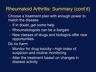 Rheumatoid Arthritis: Summary (cont’d)
• Choose a treatment plan with enough power to
match the disease
• If in doubt, get some help
• Rheumatologists can be a bargain
• New classes of drugs and biologics offer new
opportunities
• Do no harm
• Monitor for drug toxicity—high index of
suspicion and routine monitoring
• Alter the treatment based on changes in
disease activity
 