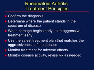 Rheumatoid Arthritis:
Treatment Principles
 Confirm the diagnosis
 Determine where the patient stands in the
spectrum of disease
 When damage begins early, start aggressive
treatment early
 Use the safest treatment plan that matches the
aggressiveness of the disease
 Monitor treatment for adverse effects
 Monitor disease activity, revise Rx as needed
 
