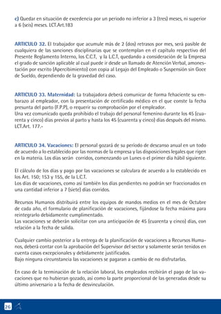 c) Quedar en situación de excedencia por un periodo no inferior a 3 (tres) meses, ni superior
a 6 (seis) meses. LCT.Art.183
ARTICULO 32. El trabajador que acumule más de 2 (dos) retrasos por mes, será pasible de
cualquiera de las sanciones disciplinarias que se contemplan en el capítulo respectivo del
Presente Reglamento Interno, los C.C.T, y la L.C.T, quedando a consideración de la Empresa
el grado de sanción aplicable al cual puede ir desde un llamado de Atención Verbal, amones-
tación por escrito (Apercibimiento) con copia al Legajo del Empleado o Suspensión sin Goce
de Sueldo, dependiendo de la gravedad del caso.
ARTICULO 33. Maternidad: La trabajadora deberá comunicar de forma fehaciente su em-
barazo al empleador, con la presentación de certificado médico en el que conste la fecha
presunta del parto (F.P.P), o requerir su comprobación por el empleador.
Una vez comunicado queda prohibido el trabajo del personal femenino durante los 45 (cua-
renta y cinco) días previos al parto y hasta los 45 (cuarenta y cinco) días después del mismo.
LCT.Art. 177.-
ARTICULO 34. Vacaciones: El personal gozará de su período de descanso anual en un todo
de acuerdo a lo establecido por las normas de la empresa y las disposiciones legales que rigen
en la materia. Los días serán corridos, comenzando un Lunes o el primer día hábil siguiente.
El cálculo de los días y pago por las vacaciones se calculara de acuerdo a lo establecido en
los Art. 150; 153 y 155, de la L.C.T.
Los días de vacaciones, como así también los días pendientes no podrán ser fraccionados en
una cantidad inferior a 7 (siete) días corridos.
Recursos Humanos distribuirá entre los equipos de mandos medios en el mes de Octubre
de cada año, el formulario de planificación de vacaciones, fijándose la fecha máxima para
reintegrarlo debidamente cumplimentado.
Las vacaciones se deberán solicitar con una anticipación de 45 (cuarenta y cinco) días, con
relación a la fecha de salida.
Cualquier cambio posterior a la entrega de la planificación de vacaciones a Recursos Huma-
nos, deberá contar con la aprobación del Supervisor del sector y solamente serán tenidos en
cuenta casos excepcionales y debidamente justificados.
Bajo ninguna circunstancia las vacaciones se pagaran a cambio de no disfrutarlas.
En caso de la terminación de la relación laboral, los empleados recibirán el pago de las va-
caciones que no hubieran gozado, así como la parte proporcional de las generadas desde su
último aniversario a la fecha de desvinculación.
26
 