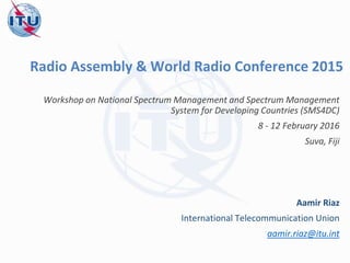 Radio Assembly & World Radio Conference 2015
Workshop on National Spectrum Management and Spectrum Management
System for Developing Countries (SMS4DC)
8 - 12 February 2016
Suva, Fiji
Aamir Riaz
International Telecommunication Union
aamir.riaz@itu.int
 