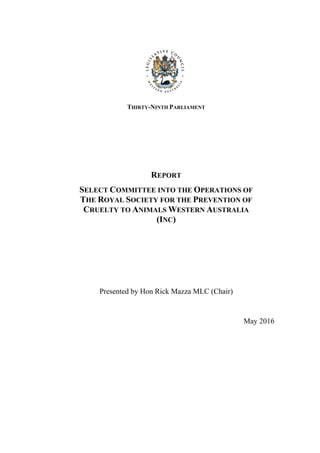 THIRTY-NINTH PARLIAMENT
REPORT
SELECT COMMITTEE INTO THE OPERATIONS OF
THE ROYAL SOCIETY FOR THE PREVENTION OF
CRUELTY TO ANIMALS WESTERN AUSTRALIA
(INC)
Presented by Hon Rick Mazza MLC (Chair)
May 2016
 