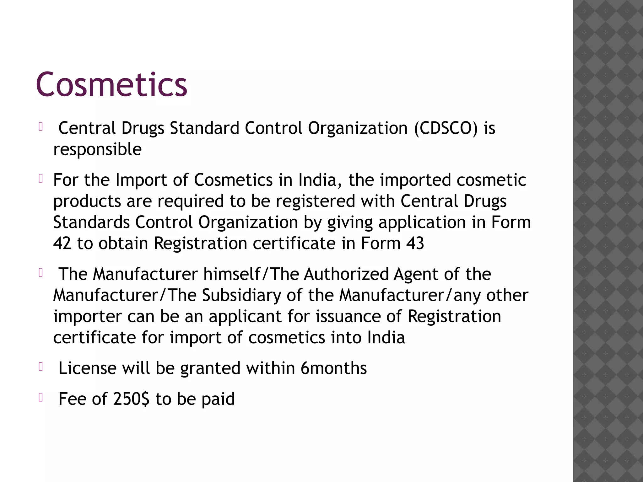 Cosmetics
 Central Drugs Standard Control Organization (CDSCO) is
responsible
 For the Import of Cosmetics in India, the imported cosmetic
products are required to be registered with Central Drugs
Standards Control Organization by giving application in Form
42 to obtain Registration certificate in Form 43
 The Manufacturer himself/The Authorized Agent of the
Manufacturer/The Subsidiary of the Manufacturer/any other
importer can be an applicant for issuance of Registration
certificate for import of cosmetics into India
 License will be granted within 6months
 Fee of 250$ to be paid
 