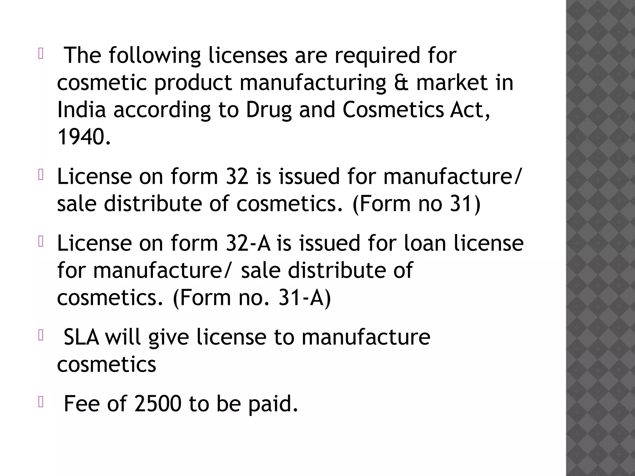   The following licenses are required for
cosmetic product manufacturing & market in
India according to Drug and Cosmetics Act,
1940.
 License on form 32 is issued for manufacture/
sale distribute of cosmetics. (Form no 31)
 License on form 32-A is issued for loan license
for manufacture/ sale distribute of
cosmetics. (Form no. 31-A)
 SLA will give license to manufacture
cosmetics
 Fee of 2500 to be paid.
 