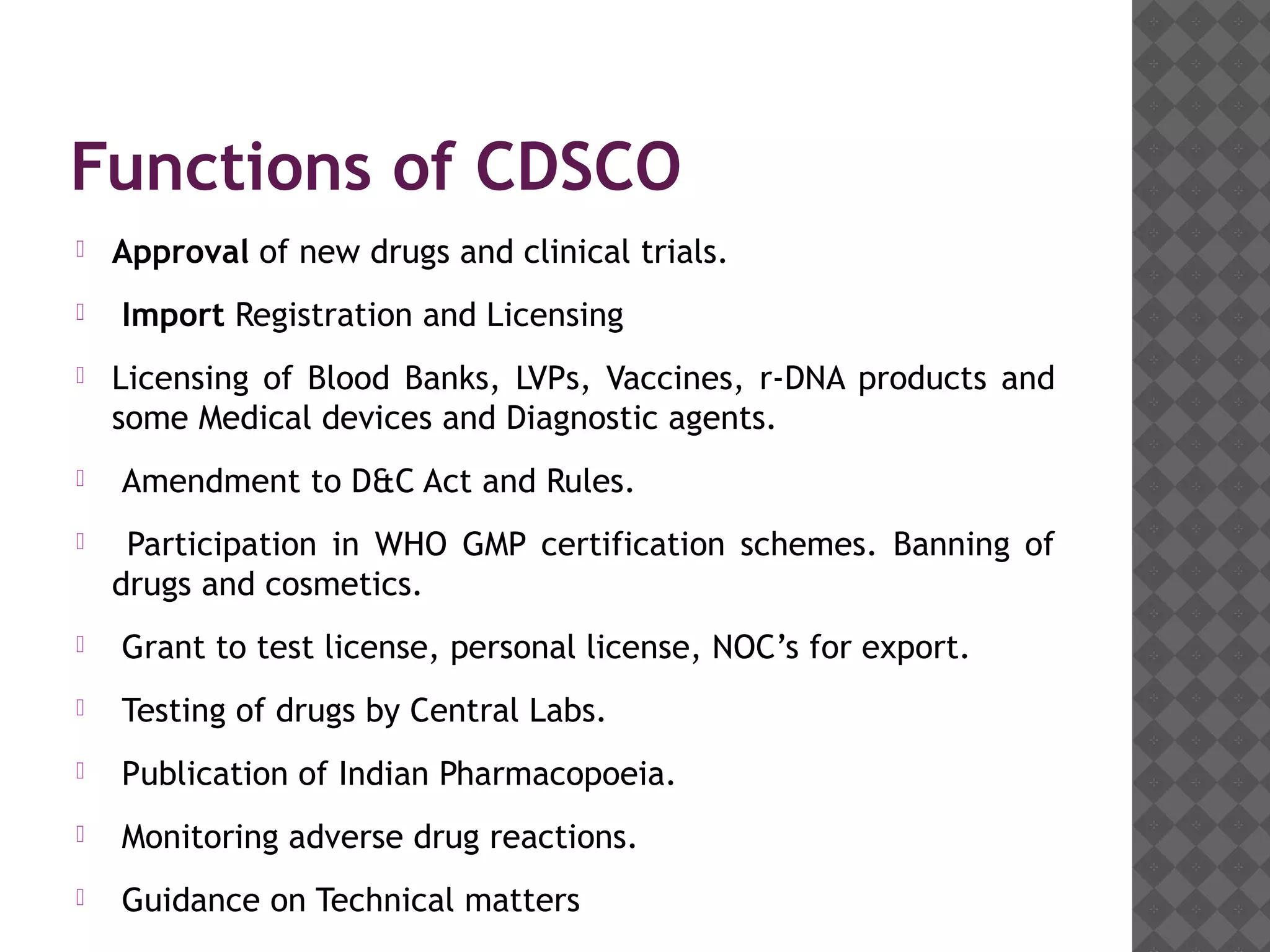Functions of CDSCO
 Approval of new drugs and clinical trials.
 Import Registration and Licensing
 Licensing of Blood Banks, LVPs, Vaccines, r-DNA products and
some Medical devices and Diagnostic agents.
 Amendment to D&C Act and Rules.
 Participation in WHO GMP certification schemes. Banning of
drugs and cosmetics.
 Grant to test license, personal license, NOC’s for export.
 Testing of drugs by Central Labs.
 Publication of Indian Pharmacopoeia.
 Monitoring adverse drug reactions.
 Guidance on Technical matters
 