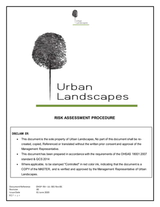 Document Reference OHSP- RA – UL- 001 Rev00.
Revision 00
Issue Date 01 June 2020
1 | P a g e
RISK ASSESSMENT PROCEDURE
DISCLAIM ER:
 This document is the sole property of Urban Landscapes, No part of this document shall be re-
created, copied, Referenced or translated without the written prior consent and approval of the
Management Representative.
 This document has been prepared in accordance with the requirements of the OHSAS 18001:2007
standard & QCS 2014
 Where applicable, to be stamped "Controlled" in red color ink, indicating that the document is a
COPY of the MASTER, and is verified and approved by the Management Representative of Urban
Landscapes.
 