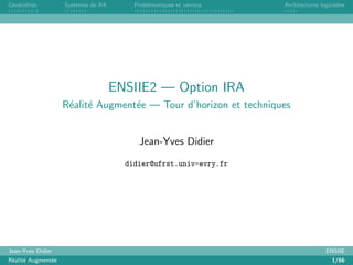 G´en´eralit´es Syst`emes de RA Probl´ematiques et verrous Architectures logicielles
ENSIIE2 — Option IRA
R´ealit´e Augment´ee — Tour d’horizon et techniques
Jean-Yves Didier
didier@ufrst.univ-evry.fr
Jean-Yves Didier ENSIIE
R´ealit´e Augment´ee 1/66
 