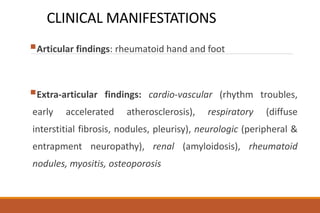 CLINICAL MANIFESTATIONS
Articular findings: rheumatoid hand and foot
Extra-articular findings: cardio-vascular (rhythm troubles,
early accelerated atherosclerosis), respiratory (diffuse
interstitial fibrosis, nodules, pleurisy), neurologic (peripheral &
entrapment neuropathy), renal (amyloidosis), rheumatoid
nodules, myositis, osteoporosis
 