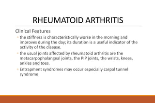 RHEUMATOID ARTHRITIS
Clinical Features
◦ the stiffness is characteristically worse in the morning and
improves during the day; its duration is a useful indicator of the
activity of the disease.
◦ the usual joints affected by rheumatoid arthritis are the
metacarpophalangeal joints, the PIP joints, the wrists, knees,
ankles and toes.
◦ Entrapment syndromes may occur especially carpal tunnel
syndrome
 