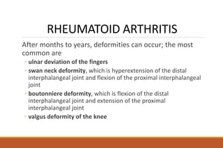 RHEUMATOID ARTHRITIS
After months to years, deformities can occur; the most
common are
◦ ulnar deviation of the fingers
◦ swan neck deformity, which is hyperextension of the distal
interphalangeal joint and flexion of the proximal interphalangeal
joint
◦ boutonniere deformity, which is flexion of the distal
interphalangeal joint and extension of the proximal
interphalangeal joint
◦ valgus deformity of the knee
 