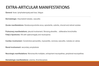 EXTRA-ARTICULAR MANIFESTATIONS
General: fever, lymphadenopaty,weit loss, fatigue
Dermatologic: rheumatoid nodules, vasculitis
Ocular manifestations: Keratoconjunctivitis sicca, episcleritis, scleritis, choroid and retinal nodules
Pulmonary manifestations: pleural involvement, fibrosing alveolitis , obliterative bronchiolitis
Felty’s Syndrome: RA with splenomegaly and neutropenia
Cardiac involvement: Constrictive pericarditis, myocarditis, coronary vasculitis, nodules on valves
Renal involvement: secondary amyloidosis
Neurologic manifestations: Mononeuritis multiplex, entrapment neuropathies, peripheral neuropathies
Hematologic manifestations: anemia, thrombocytosis
 