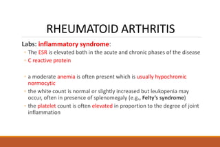RHEUMATOID ARTHRITIS
Labs: inflammatory syndrome:
◦ The ESR is elevated both in the acute and chronic phases of the disease
◦ C reactive protein
◦ a moderate anemia is often present which is usually hypochromic
normocytic
◦ the white count is normal or slightly increased but leukopenia may
occur, often in presence of splenomegaly (e.g., Felty’s syndrome)
◦ the platelet count is often elevated in proportion to the degree of joint
inflammation
 