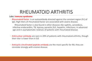 RHEUMATOID ARTHRITIS
Labs: immune syndrome:
◦ Rheumatoid factor is an autoantibody directed against the constant region (Fc) of
IgG. High titers of rheumatoid factor are associated with severe disease.
Rheumatoid factor is also found in other diseases like syphilis, sarcoidosis,
infective endocarditis, TB, leprosy, parasitic,SLE, hepatitis, infections; in advanced
age and in asymptomatic relatives of patients with rheumatoid disease.
◦ Antinuclear antibody are seen in 20% of patients with rheumatoid arthritis, though
their titer is lower than in SLE
◦ Anticyclic citrullinated peptide antibody are the most specific for RA; they are
correlate strongly with erosive disease.
 