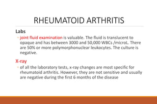 RHEUMATOID ARTHRITIS
Labs
◦ joint fluid examination is valuable. The fluid is translucent to
opaque and has between 3000 and 50,000 WBCs /microL. There
are 50% or more polymorphonuclear leukocytes. The culture is
negative.
X-ray
◦ of all the laboratory tests, x-ray changes are most specific for
rheumatoid arthritis. However, they are not sensitive and usually
are negative during the first 6 months of the disease
 