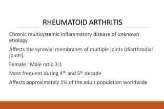 RHEUMATOID ARTHRITIS
Chronic multisystemic inflammatory disease of unknown
etiology
Affects the synovial membranes of multiple joints (diarthrodial
joints)
Female : Male ratio 3:1
Most frequent during 4th and 5th decade
Affects approximately 1% of the adult population worldwide
 