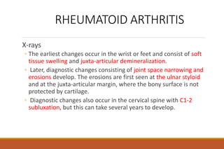 RHEUMATOID ARTHRITIS
X-rays
◦ The earliest changes occur in the wrist or feet and consist of soft
tissue swelling and juxta-articular demineralization.
◦ Later, diagnostic changes consisting of joint space narrowing and
erosions develop. The erosions are first seen at the ulnar styloid
and at the juxta-articular margin, where the bony surface is not
protected by cartilage.
◦ Diagnostic changes also occur in the cervical spine with C1-2
subluxation, but this can take several years to develop.
 