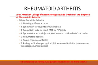 RHEUMATOID ARTHRITIS
1987 American College of Rheumatology Revised criteria for the diagnosis
of Rheumatoid Arthritis:
◦ At least four of the following
◦ 1. Morning stiffness > 1hour
◦ 2. Synovitis in three joints simultaneously
◦ 3. Synovitis in wrist or hand, MCP or PIP joints
◦ 4. Symmetrical arthritis (some joint areas on both sides of the body)
◦ 5. Rheumatoid nodules
◦ 6. Serum rheumatoid factor
◦ 7. Radiographic changes typical of Rheumatoid Arthritis (erosions are
the patognomonical signes)
To be classified as having RA a patient must meet 4 or more criteria
 