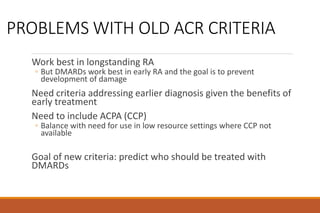 PROBLEMS WITH OLD ACR CRITERIA
Work best in longstanding RA
◦ But DMARDs work best in early RA and the goal is to prevent
development of damage
Need criteria addressing earlier diagnosis given the benefits of
early treatment
Need to include ACPA (CCP)
◦ Balance with need for use in low resource settings where CCP not
available
Goal of new criteria: predict who should be treated with
DMARDs
 