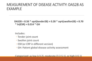 MEASUREMENT OF DISEASE ACTIVITY: DAS28 AS
EXAMPLE
DAS28 = 0.56 * sqrt(tender28) + 0.28 * sqrt(swollen28) + 0.70
* ln(ESR) + 0.014 * GH
Includes:
◦ Tender joint count
◦ Swollen joint count
◦ ESR (or CRP in different version)
◦ GH: Patient global disease activity assessment
Categorized: as low (<3.2), moderate (3.2-5.1), or high (>5.1)
 