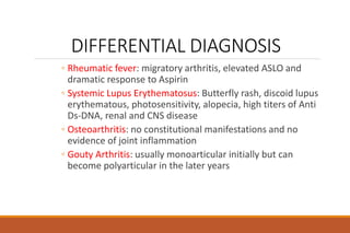 DIFFERENTIAL DIAGNOSIS
◦ Rheumatic fever: migratory arthritis, elevated ASLO and
dramatic response to Aspirin
◦ Systemic Lupus Erythematosus: Butterfly rash, discoid lupus
erythematous, photosensitivity, alopecia, high titers of Anti
Ds-DNA, renal and CNS disease
◦ Osteoarthritis: no constitutional manifestations and no
evidence of joint inflammation
◦ Gouty Arthritis: usually monoarticular initially but can
become polyarticular in the later years
 