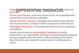 DIFFERENTIAL DIAGNOSIS
◦ Pyogenic arthritis: usually monoarticular, fever and chills, abnormal
joint fluid
◦ Chronic Lyme disease: commonly monoarticular and associated with
positive titers of anti Borrelia antibodies
◦ Human Parvovirus infection: arthralgia more common than arthritis,
rash may be present, serologic evidence of parvovirus B19 infection
◦ Polymyalgia rheumatica is associated with proximal muscle weakness
and stiffness
◦ several cancers produce paraneoplastic syndromes including
polyarthritis; e.g., hypertrophic pulmonary osteoarthropathy produced
by lung and gastrointestinal cancers. Diffuse swelling of the palmar
fascia has been associated with several cancers including ovarian
cancer.
 