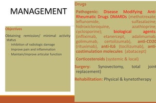 MANAGEMENT
Objectives
Obtaining remission/ minimal activity
status
◦ Inhibition of radiologic damage
◦ Improve pain and inflammation
◦ Maintain/improve articular function
Drugs
Pathogenic: Disease Modifying Anti-
Rheumatic Drugs DMARDs (methotrexate,
leflunomide, sulfasalazine,
hidroxicloroquine, azathioprine,
cyclosporine); biological agents:
(infliximab, etanercept, adalimumab,
golimumab, certolizumab), anti-CD20
(rituximab), anti-IL6 (tocilizumab), anti-
costimulation molecules (abatacept)
Corticosteroids (systemic & local)
Surgery: Synovectomy, total joint
replacement)
Rehabilitation: Physical & kynetotherapy
 