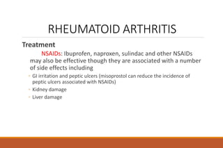 RHEUMATOID ARTHRITIS
Treatment
NSAIDs: Ibuprofen, naproxen, sulindac and other NSAIDs
may also be effective though they are associated with a number
of side effects including
◦ GI irritation and peptic ulcers (misoprostol can reduce the incidence of
peptic ulcers associated with NSAIDs)
◦ Kidney damage
◦ Liver damage
 