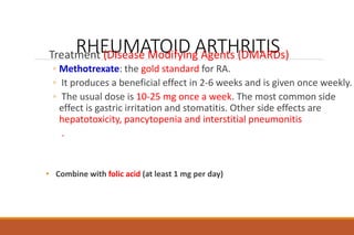RHEUMATOID ARTHRITIS
Treatment (Disease Modifying Agents (DMARDs)
◦ Methotrexate: the gold standard for RA.
◦ It produces a beneficial effect in 2-6 weeks and is given once weekly.
◦ The usual dose is 10-25 mg once a week. The most common side
effect is gastric irritation and stomatitis. Other side effects are
hepatotoxicity, pancytopenia and interstitial pneumonitis
.
• Combine with folic acid (at least 1 mg per day)
 