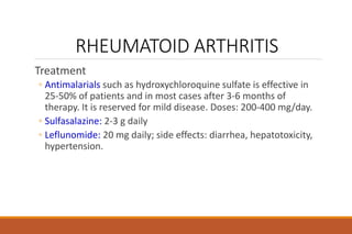 RHEUMATOID ARTHRITIS
Treatment
◦ Antimalarials such as hydroxychloroquine sulfate is effective in
25-50% of patients and in most cases after 3-6 months of
therapy. It is reserved for mild disease. Doses: 200-400 mg/day.
◦ Sulfasalazine: 2-3 g daily
◦ Leflunomide: 20 mg daily; side effects: diarrhea, hepatotoxicity,
hypertension.
 